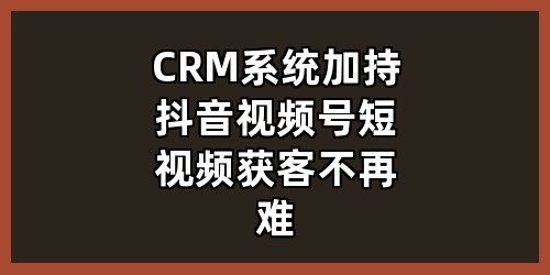 CRM 系统加持，抖音视频号短视频获客不再难